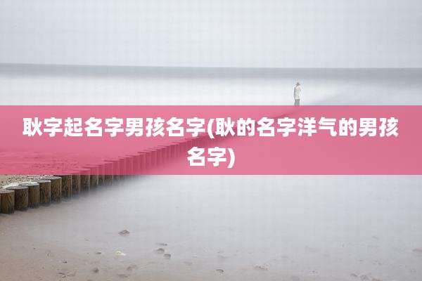 耿字起名字男孩名字(耿的名字洋气的男孩名字)