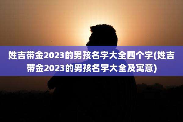 姓吉带金2023的男孩名字大全四个字(姓吉带金2023的男孩名字大全及寓意)