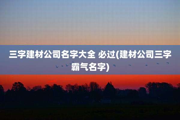 三字建材公司名字大全 必过(建材公司三字霸气名字)