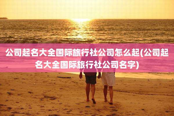 公司起名大全国际旅行社公司怎么起(公司起名大全国际旅行社公司名字)