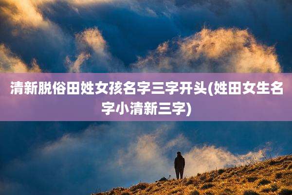 清新脱俗田姓女孩名字三字开头(姓田女生名字小清新三字)