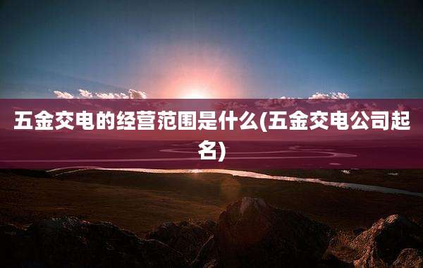 五金交电的经营范围是什么(五金交电公司起名)