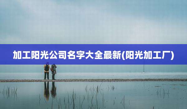 加工阳光公司名字大全最新(阳光加工厂)