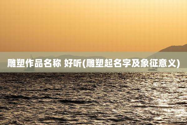 雕塑作品名称 好听(雕塑起名字及象征意义)