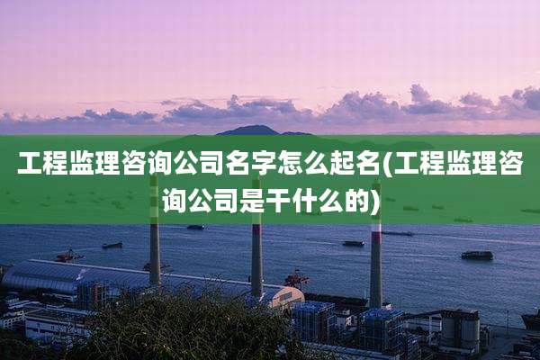 工程监理咨询公司名字怎么起名(工程监理咨询公司是干什么的)