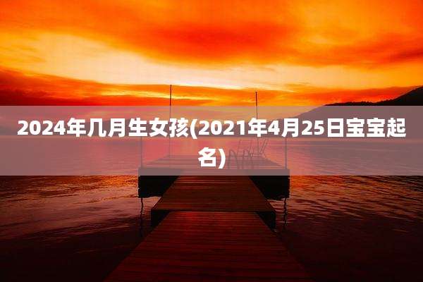2024年几月生女孩(2021年4月25日宝宝起名)