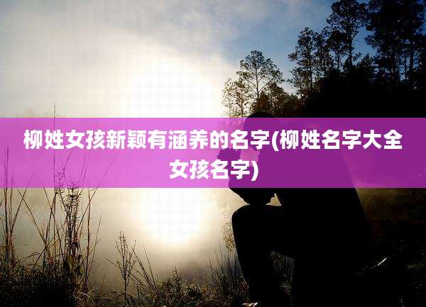 柳姓女孩新颖有涵养的名字(柳姓名字大全女孩名字)