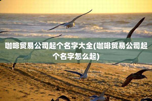 咖啡贸易公司起个名字大全(咖啡贸易公司起个名字怎么起)