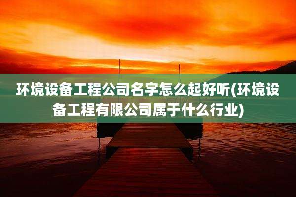 环境设备工程公司名字怎么起好听(环境设备工程有限公司属于什么行业)