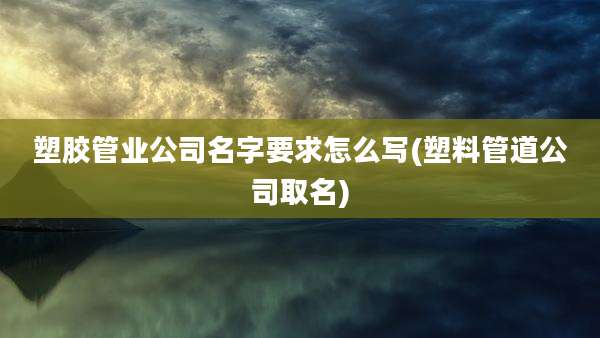 塑胶管业公司名字要求怎么写(塑料管道公司取名)