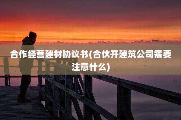 合作经营建材协议书(合伙开建筑公司需要注意什么)