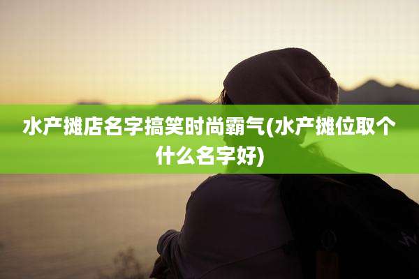 水产摊店名字搞笑时尚霸气(水产摊位取个什么名字好)