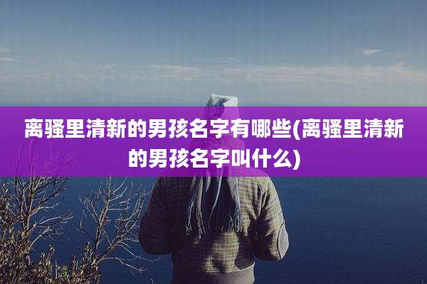 离骚里清新的男孩名字有哪些(离骚里清新的男孩名字叫什么)