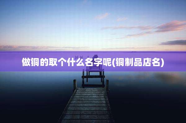 做铜的取个什么名字呢(铜制品店名)