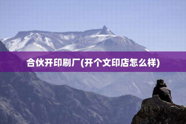 合伙开印刷厂(开个文印店怎么样)