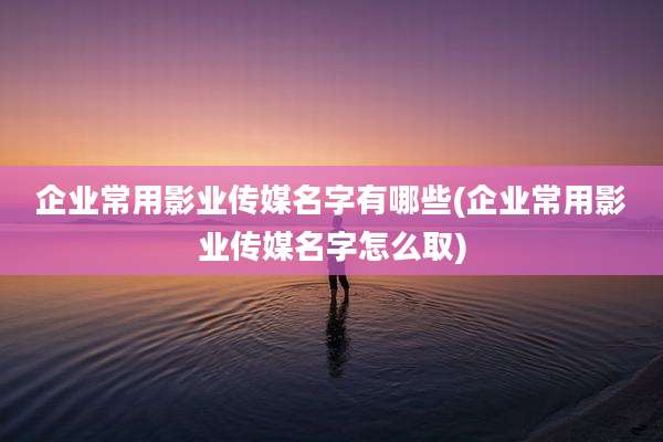 企业常用影业传媒名字有哪些(企业常用影业传媒名字怎么取)