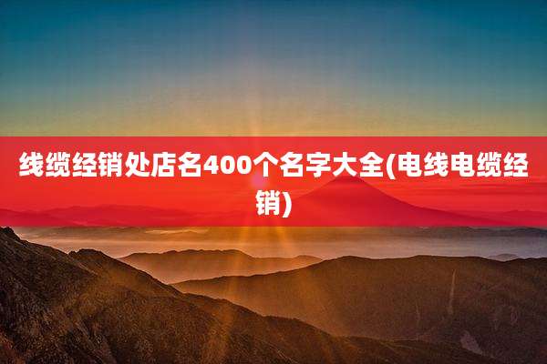线缆经销处店名400个名字大全(电线电缆经销)