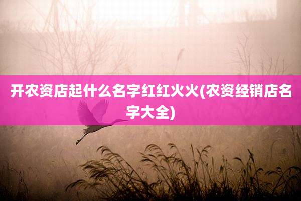 开农资店起什么名字红红火火(农资经销店名字大全)
