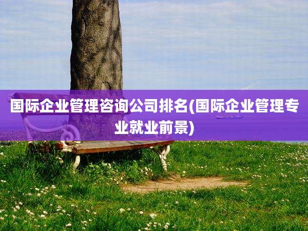 国际企业管理咨询公司排名(国际企业管理专业就业前景)