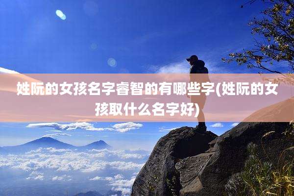 姓阮的女孩名字睿智的有哪些字(姓阮的女孩取什么名字好)