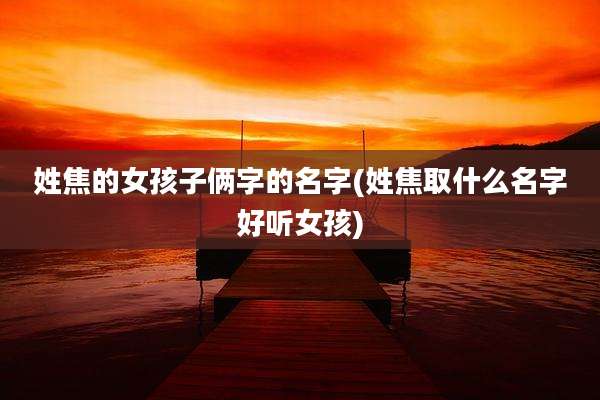 姓焦的女孩子俩字的名字(姓焦取什么名字好听女孩)