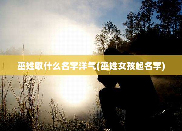 巫姓取什么名字洋气(巫姓女孩起名字)