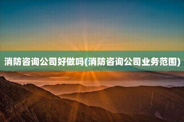 消防咨询公司好做吗(消防咨询公司业务范围)