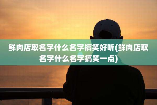 鲜肉店取名字什么名字搞笑好听(鲜肉店取名字什么名字搞笑一点)