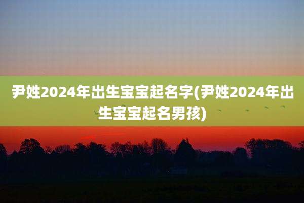 尹姓2024年出生宝宝起名字(尹姓2024年出生宝宝起名男孩)