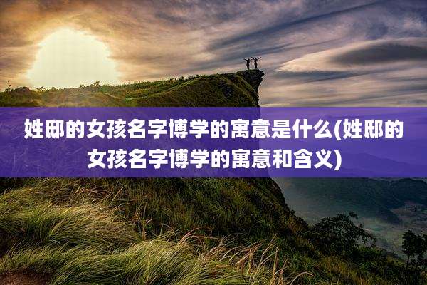 姓邸的女孩名字博学的寓意是什么(姓邸的女孩名字博学的寓意和含义)
