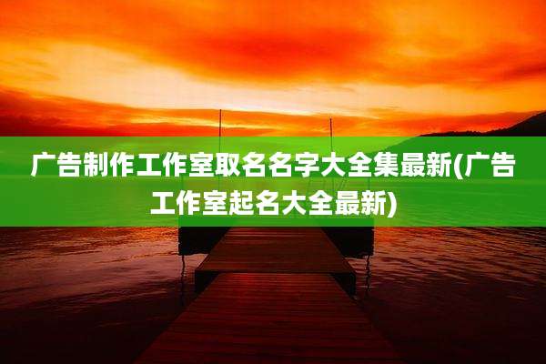 广告制作工作室取名名字大全集最新(广告工作室起名大全最新)