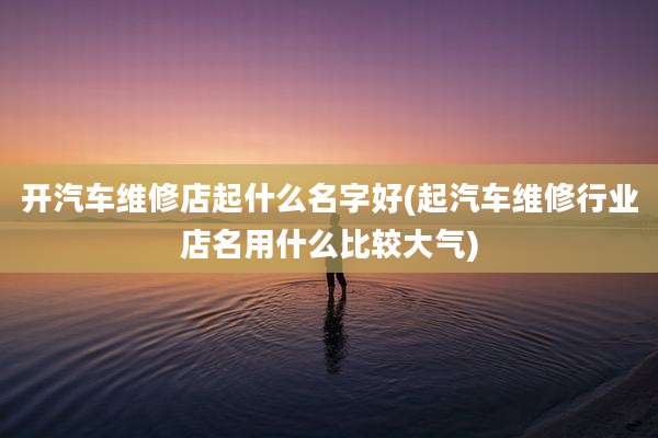 开汽车维修店起什么名字好(起汽车维修行业店名用什么比较大气)