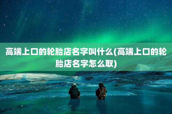 高端上口的轮胎店名字叫什么(高端上口的轮胎店名字怎么取)
