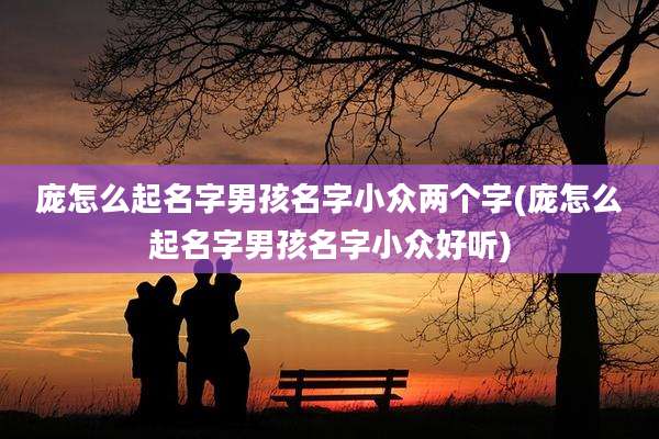 庞怎么起名字男孩名字小众两个字(庞怎么起名字男孩名字小众好听)