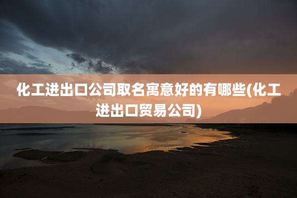 化工进出口公司取名寓意好的有哪些(化工进出口贸易公司)