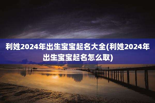 利姓2024年出生宝宝起名大全(利姓2024年出生宝宝起名怎么取)