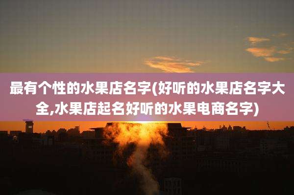 最有个性的水果店名字(好听的水果店名字大全,水果店起名好听的水果电商名字)