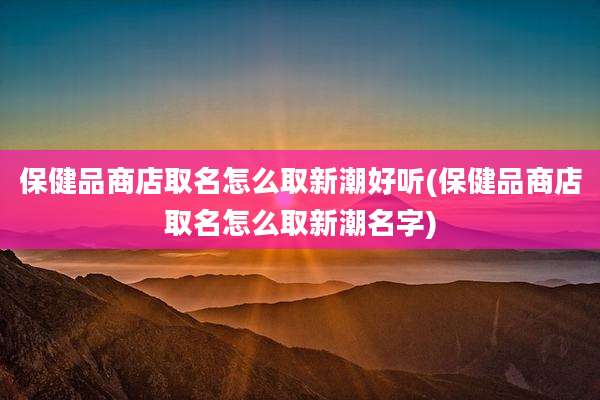 保健品商店取名怎么取新潮好听(保健品商店取名怎么取新潮名字)