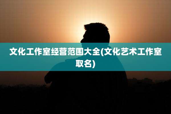 文化工作室经营范围大全(文化艺术工作室取名)