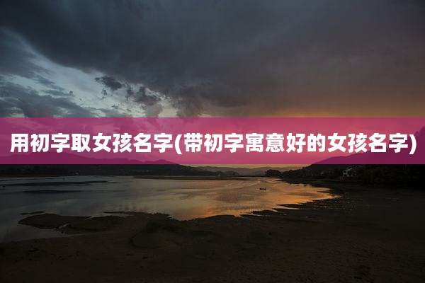 用初字取女孩名字(带初字寓意好的女孩名字)