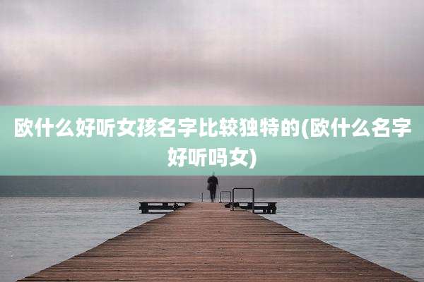 欧什么好听女孩名字比较独特的(欧什么名字好听吗女)