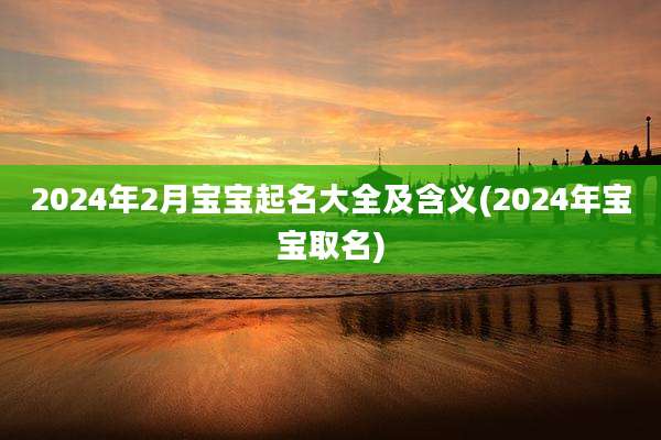 2024年2月宝宝起名大全及含义(2024年宝宝取名)