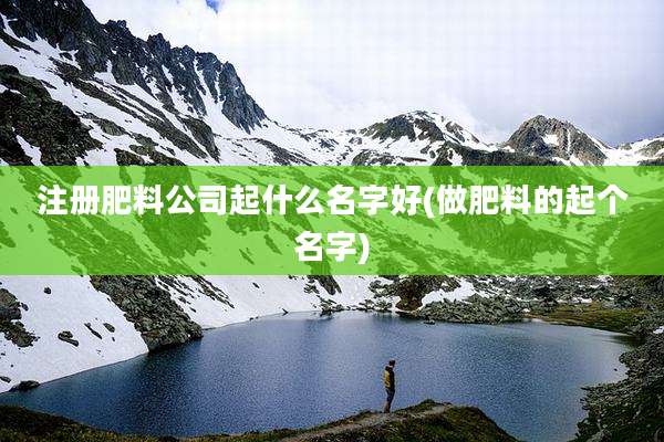 注册肥料公司起什么名字好(做肥料的起个名字)