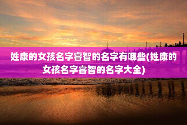 姓康的女孩名字睿智的名字有哪些(姓康的女孩名字睿智的名字大全)