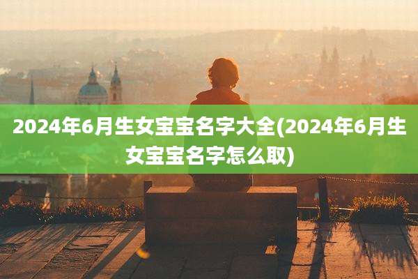 2024年6月生女宝宝名字大全(2024年6月生女宝宝名字怎么取)