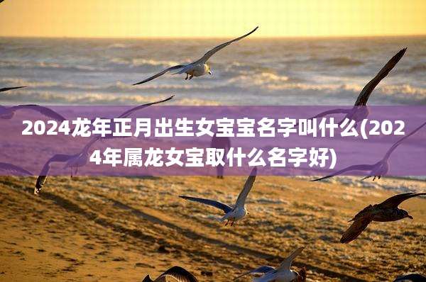 2024龙年正月出生女宝宝名字叫什么(2024年属龙女宝取什么名字好)