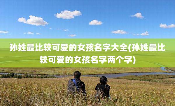 孙姓最比较可爱的女孩名字大全(孙姓最比较可爱的女孩名字两个字)