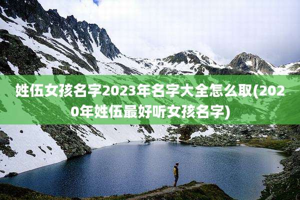 姓伍女孩名字2023年名字大全怎么取(2020年姓伍最好听女孩名字)