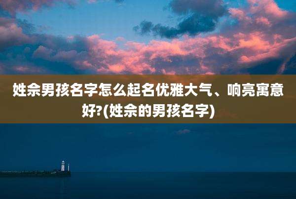 姓佘男孩名字怎么起名优雅大气、响亮寓意好?(姓佘的男孩名字)