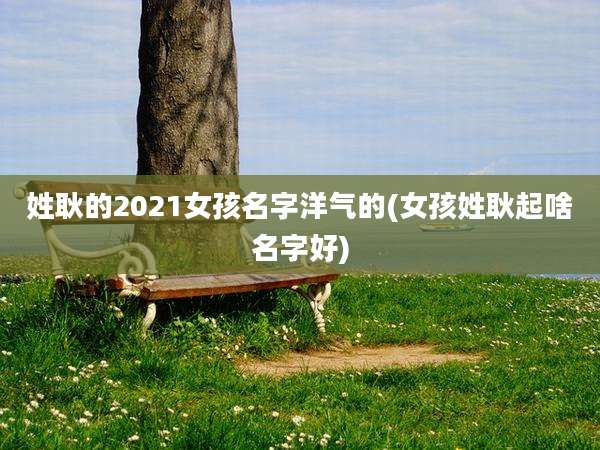 姓耿的2021女孩名字洋气的(女孩姓耿起啥名字好)